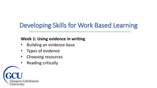 Developing Skills for Work Based Learning
Week 1: Using evidence in writing
• Building an evidence base
• Types of evidence
• Choosing resources
• Reading critically
 