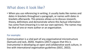 What does it look like?
• When you use referencing in writing, it usually looks like names and
dates in brackets throughout a paragraph, or names with dates in
brackets afterwards. This process allows us to discuss research,
theory, definitions and demonstrate where this factual information
has come from (meaning it is not our own opinion). The names may
be that of one or more author or an organisation.
For example:
Communication is a vital part of any organisational microstructure
(Samuels and Jack, 2020). Hopkins (2017) argues that this is
instrumental in developing an open and collaborative work culture, in
line with international organisation guidelines (SSCC, 2022).
 