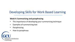Developing Skills for Work Based Learning
Week 4: Summarising and paraphrasing
• The importance of developing your summarising technique
• Examples of summarising text
• Paraphrasing
• How to paraphrase
 