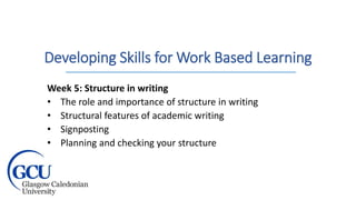 Developing Skills for Work Based Learning
Week 5: Structure in writing
• The role and importance of structure in writing
• Structural features of academic writing
• Signposting
• Planning and checking your structure
 