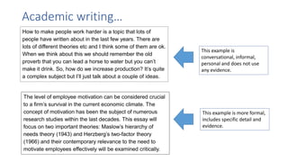 How to make people work harder is a topic that lots of
people have written about in the last few years. There are
lots of different theories etc and I think some of them are ok.
When we think about this we should remember the old
proverb that you can lead a horse to water but you can’t
make it drink. So, how do we increase production? It’s quite
a complex subject but I’ll just talk about a couple of ideas.
The level of employee motivation can be considered crucial
to a firm’s survival in the current economic climate. The
concept of motivation has been the subject of numerous
research studies within the last decades. This essay will
focus on two important theories: Maslow’s hierarchy of
needs theory (1943) and Herzberg’s two-factor theory
(1966) and their contemporary relevance to the need to
motivate employees effectively will be examined critically.
Academic writing…
This example is
conversational, informal,
personal and does not use
any evidence.
This example is more formal,
includes specific detail and
evidence.
 