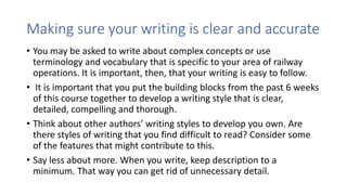 Making sure your writing is clear and accurate
• You may be asked to write about complex concepts or use
terminology and vocabulary that is specific to your area of railway
operations. It is important, then, that your writing is easy to follow.
• It is important that you put the building blocks from the past 6 weeks
of this course together to develop a writing style that is clear,
detailed, compelling and thorough.
• Think about other authors’ writing styles to develop you own. Are
there styles of writing that you find difficult to read? Consider some
of the features that might contribute to this.
• Say less about more. When you write, keep description to a
minimum. That way you can get rid of unnecessary detail.
 