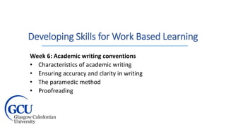 Developing Skills for Work Based Learning
Week 6: Academic writing conventions
• Characteristics of academic writing
• Ensuring accuracy and clarity in writing
• The paramedic method
• Proofreading
 