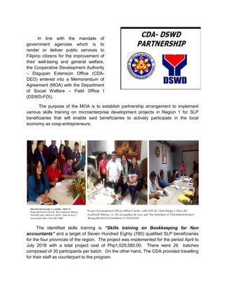 In line with the mandate of
government agencies which is to
render or deliver public services to
Filipino citizens for the improvement of
their well-being and general welfare,
the Cooperative Development Authority
– Dagupan Extension Office (CDA-
DEO) entered into a Memorandum of
Agreement (MOA) with the Department
of Social Welfare – Field Office I
(DSWD-FOI).
The purpose of the MOA is to establish partnership arrangement to implement
various skills training on microenterprise development projects in Region 1 for SLP
beneficiaries that will enable said beneficiaries to actively participate in the local
economy as coop-entrepreneurs.
The identified skills training is “Skills training on Bookkeeping for Non
accountants” and a target of Seven Hundred Eighty (780) qualified SLP beneficiaries
for the four provinces of the region. The project was implemented for the period April to
July 2018 with a total project cost of Php1,529,580.00. There were 26 batches
composed of 30 participants per batch. On the other hand, The CDA provided travelling
for their staff as counterpart to the program.
 