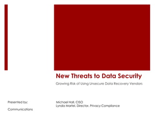 New Threats to Data Security
                 Growing Risk of Using Unsecure Data Recovery Vendors




Presented by:    Michael Hall, CISO
                 Lynda Martel, Director, Privacy Compliance
Communications
 