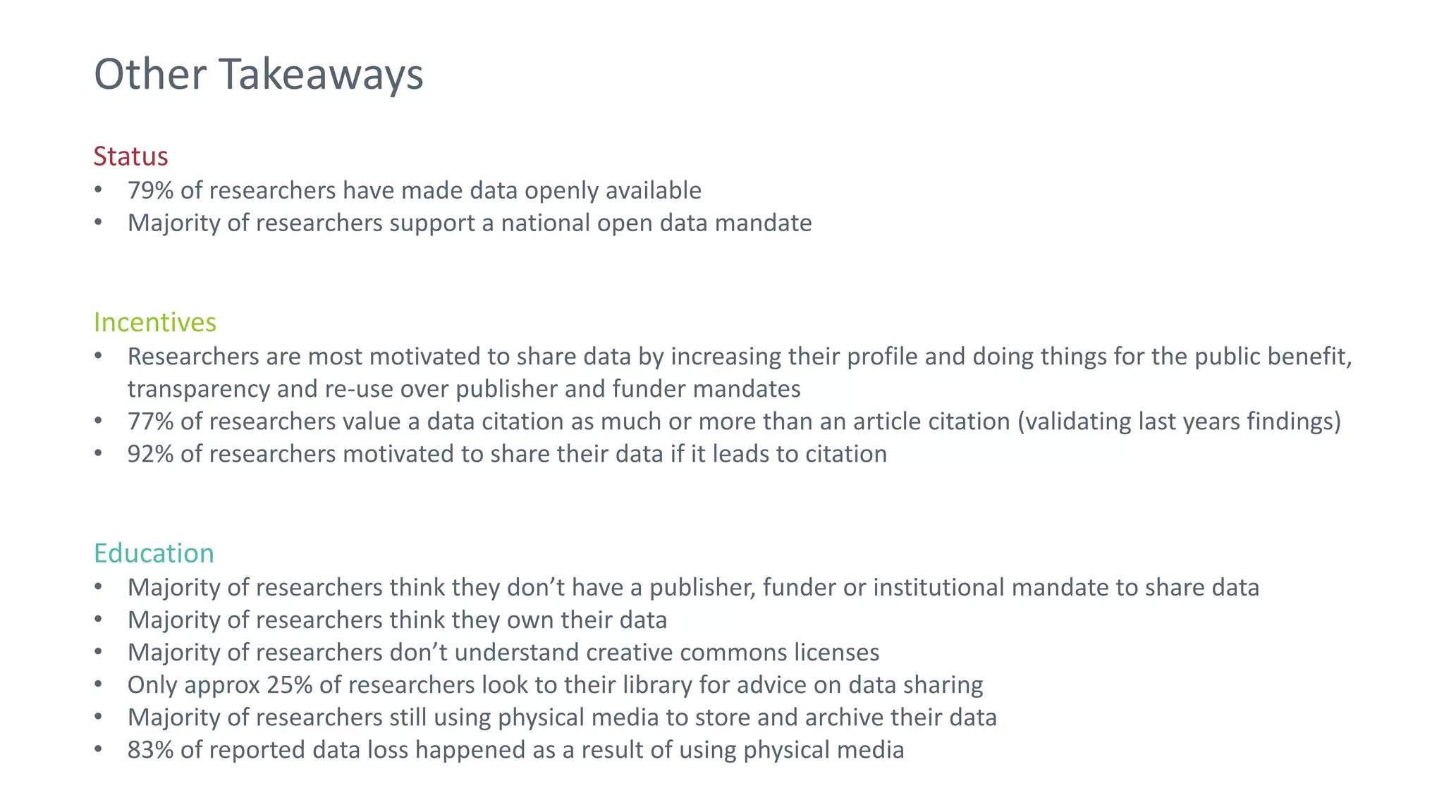 Status
• 79% of researchers have made data openly available
• Majority of researchers support a national open data mandate
Incentives
• Researchers are most motivated to share data by increasing their profile and doing things for the public benefit,
transparency and re-use over publisher and funder mandates
• 77% of researchers value a data citation as much or more than an article citation (validating last years findings)
• 92% of researchers motivated to share their data if it leads to citation
Education
• Majority of researchers think they don’t have a publisher, funder or institutional mandate to share data
• Majority of researchers think they own their data
• Majority of researchers don’t understand creative commons licenses
• Only approx 25% of researchers look to their library for advice on data sharing
• Majority of researchers still using physical media to store and archive their data
• 83% of reported data loss happened as a result of using physical media
Other Takeaways
 