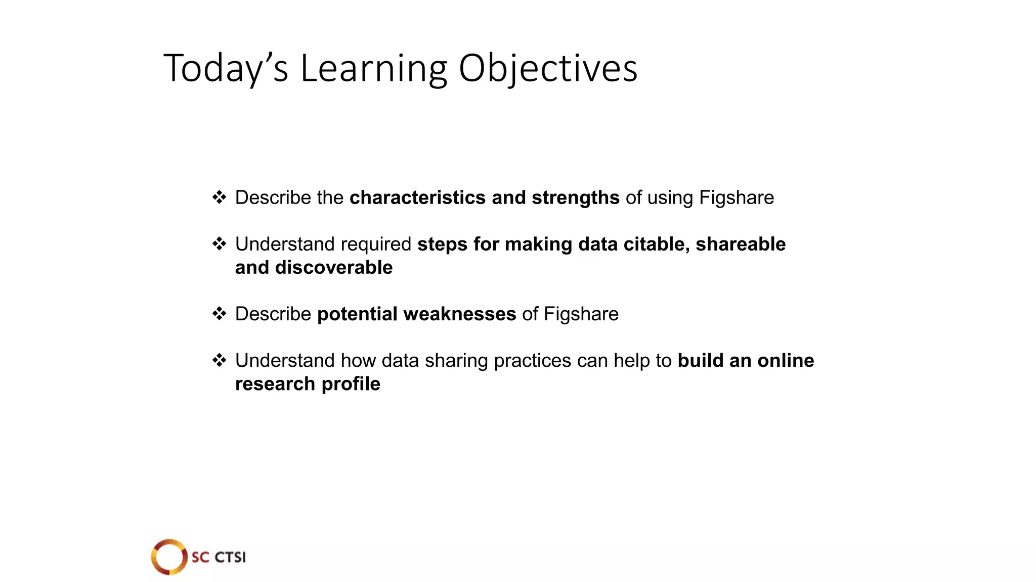 Today’s Learning Objectives
 Describe the characteristics and strengths of using Figshare
 Understand required steps for making data citable, shareable
and discoverable
 Describe potential weaknesses of Figshare
 Understand how data sharing practices can help to build an online
research profile
 