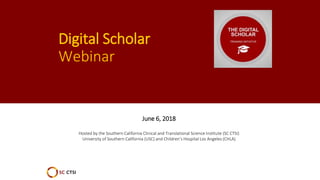 Digital Scholar
Webinar
June 6, 2018
Hosted by the Southern California Clinical and Translational Science Institute (SC CTSI)
University of Southern California (USC) and Children’s Hospital Los Angeles (CHLA)
 