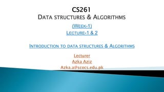 CS261
DATA STRUCTURES & ALGORITHMS
(WEEK-1)
LECTURE-1 & 2
INTRODUCTION TO DATA STRUCTURES & ALGORITHMS
Lecturer
Azka Aziz
Azka.a@scocs.edu.pk
 
