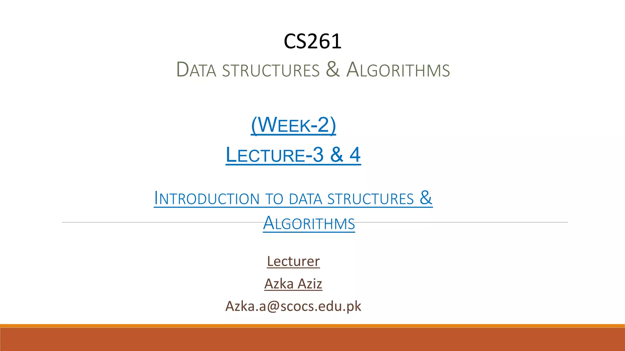 CS261
DATA STRUCTURES & ALGORITHMS
(WEEK-2)
LECTURE-3 & 4
INTRODUCTION TO DATA STRUCTURES &
ALGORITHMS
Lecturer
Azka Aziz
Azka.a@scocs.edu.pk
 