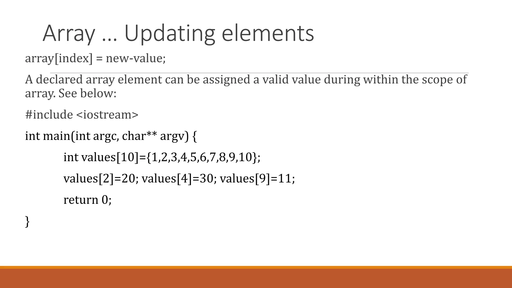 Array … Updating elements
array[index] = new-value;
A declared array element can be assigned a valid value during within the scope of
array. See below:
#include <iostream>
int main(int argc, char** argv) {
int values[10]={1,2,3,4,5,6,7,8,9,10};
values[2]=20; values[4]=30; values[9]=11;
return 0;
}
 