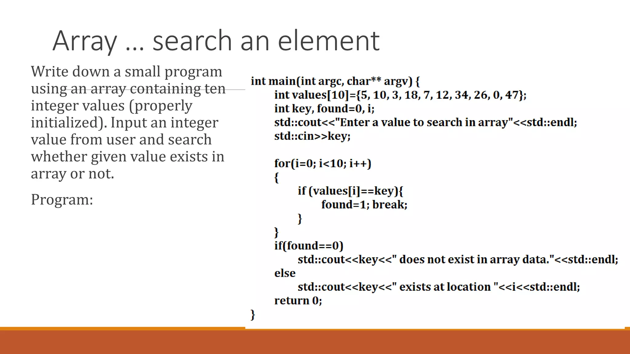 Array … search an element
Write down a small program
using an array containing ten
integer values (properly
initialized). Input an integer
value from user and search
whether given value exists in
array or not.
Program:
 