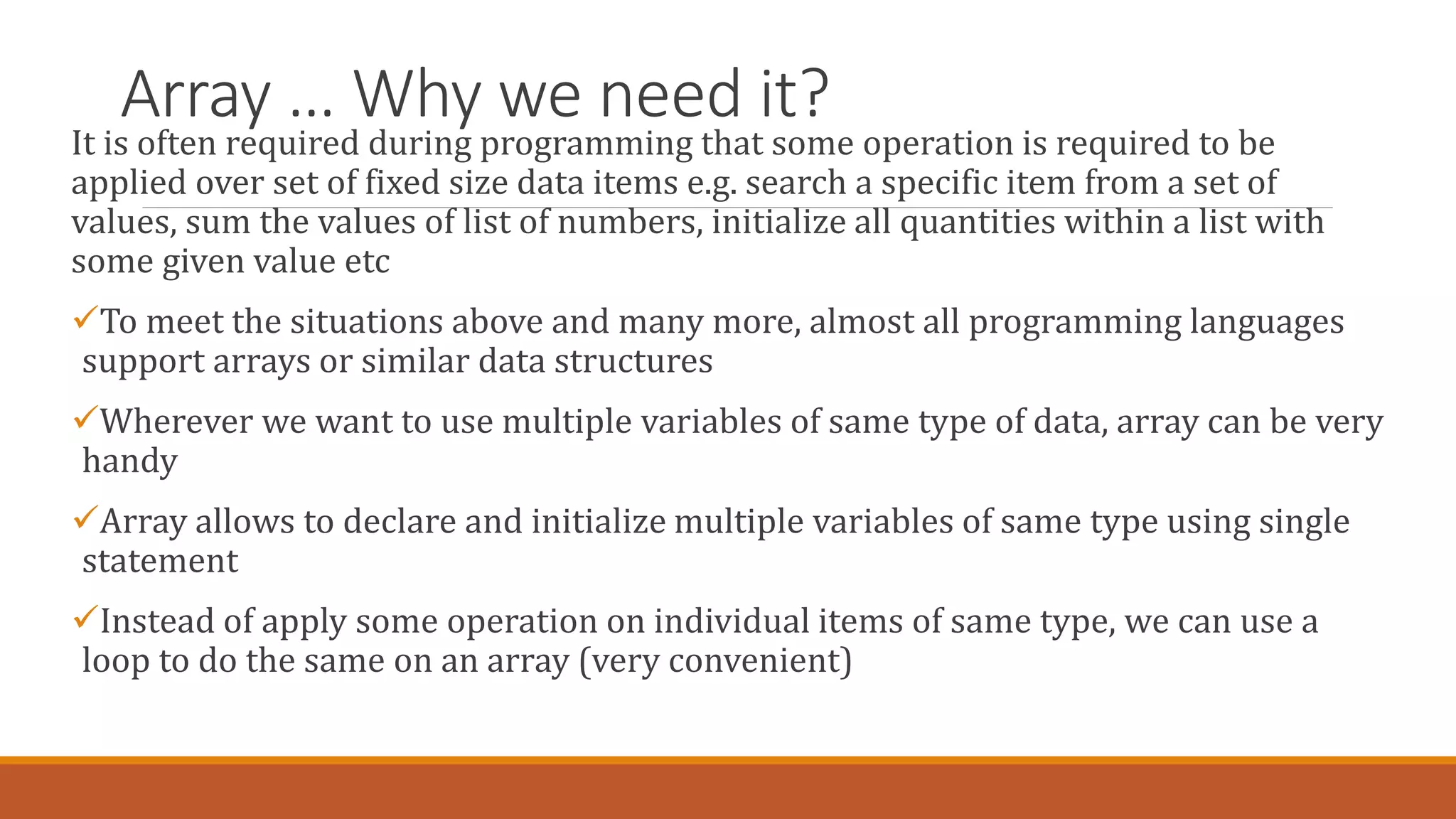 Array … Why we need it?
It is often required during programming that some operation is required to be
applied over set of fixed size data items e.g. search a specific item from a set of
values, sum the values of list of numbers, initialize all quantities within a list with
some given value etc
To meet the situations above and many more, almost all programming languages
support arrays or similar data structures
Wherever we want to use multiple variables of same type of data, array can be very
handy
Array allows to declare and initialize multiple variables of same type using single
statement
Instead of apply some operation on individual items of same type, we can use a
loop to do the same on an array (very convenient)
 