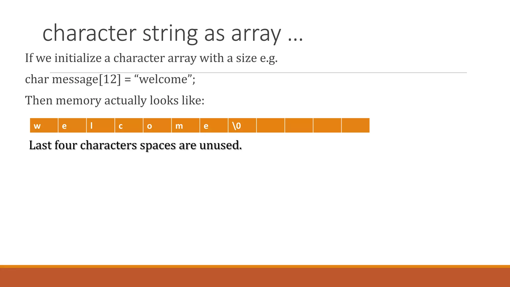 character string as array …
If we initialize a character array with a size e.g.
char message[12] = “welcome”;
Then memory actually looks like:
Last four characters spaces are unused.
w e l c o m e 0
 