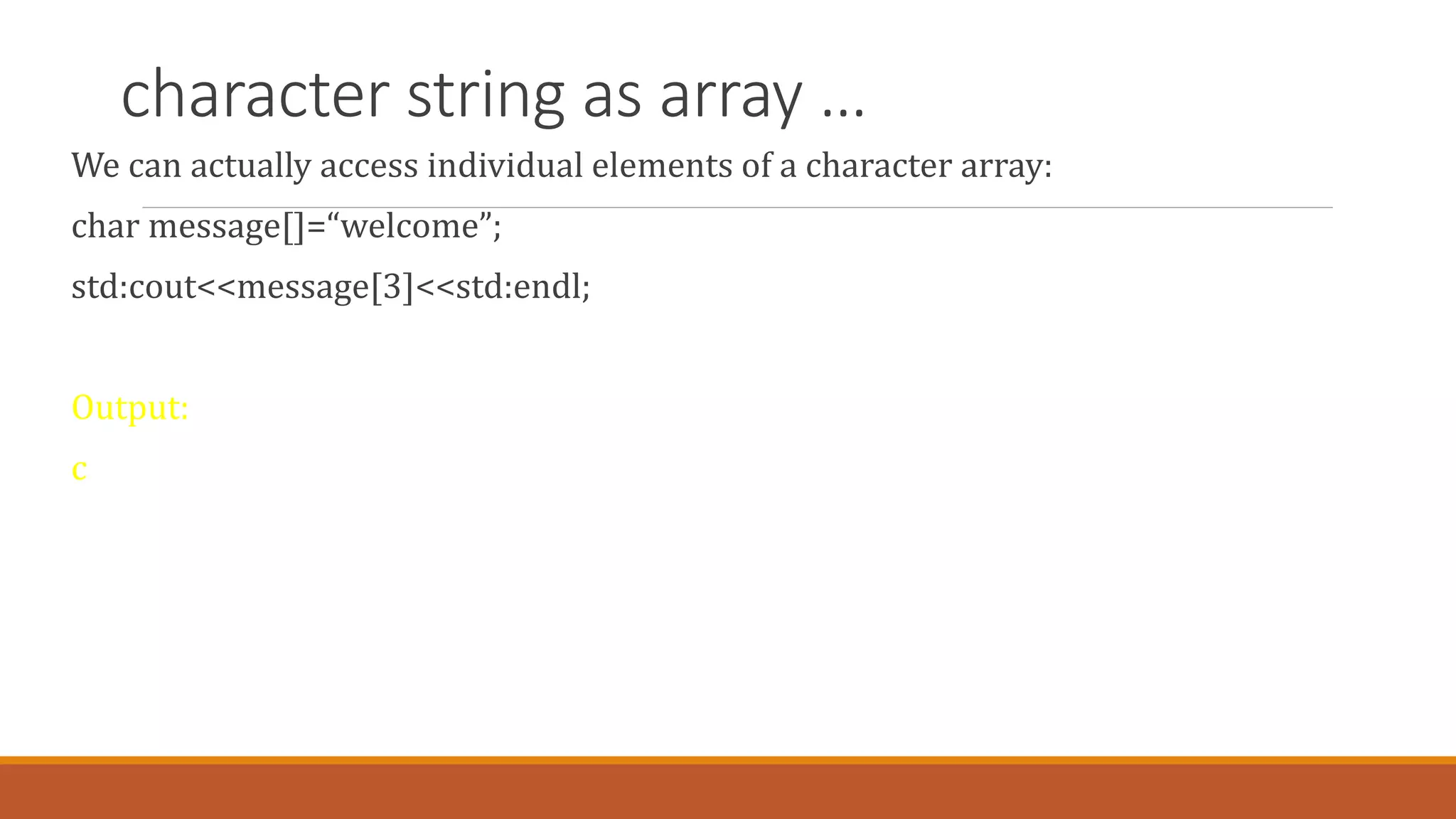 character string as array …
We can actually access individual elements of a character array:
char message[]=“welcome”;
std:cout<<message[3]<<std:endl;
Output:
c
 
