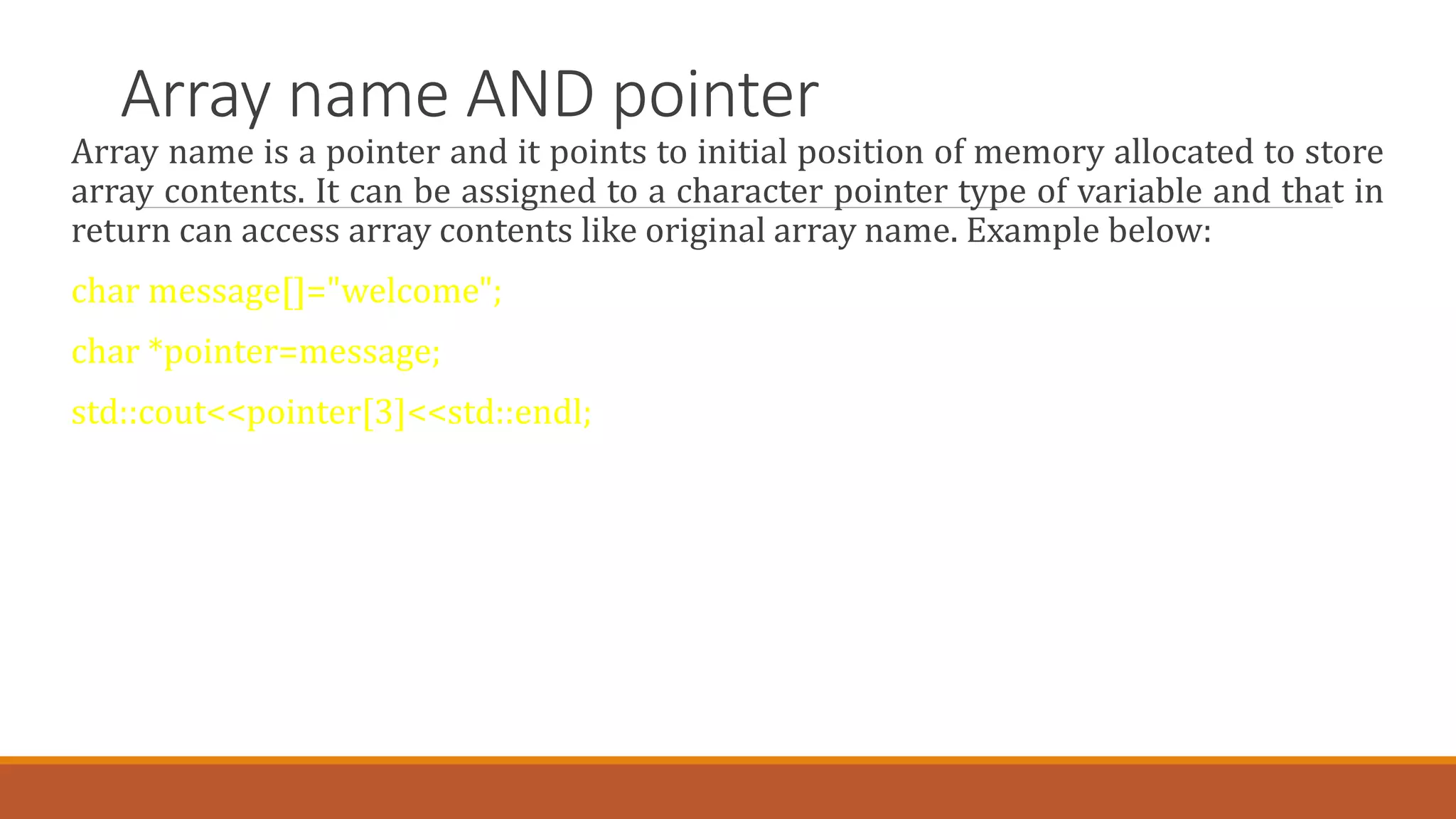 Array name AND pointer
Array name is a pointer and it points to initial position of memory allocated to store
array contents. It can be assigned to a character pointer type of variable and that in
return can access array contents like original array name. Example below:
char message[]="welcome";
char *pointer=message;
std::cout<<pointer[3]<<std::endl;
 