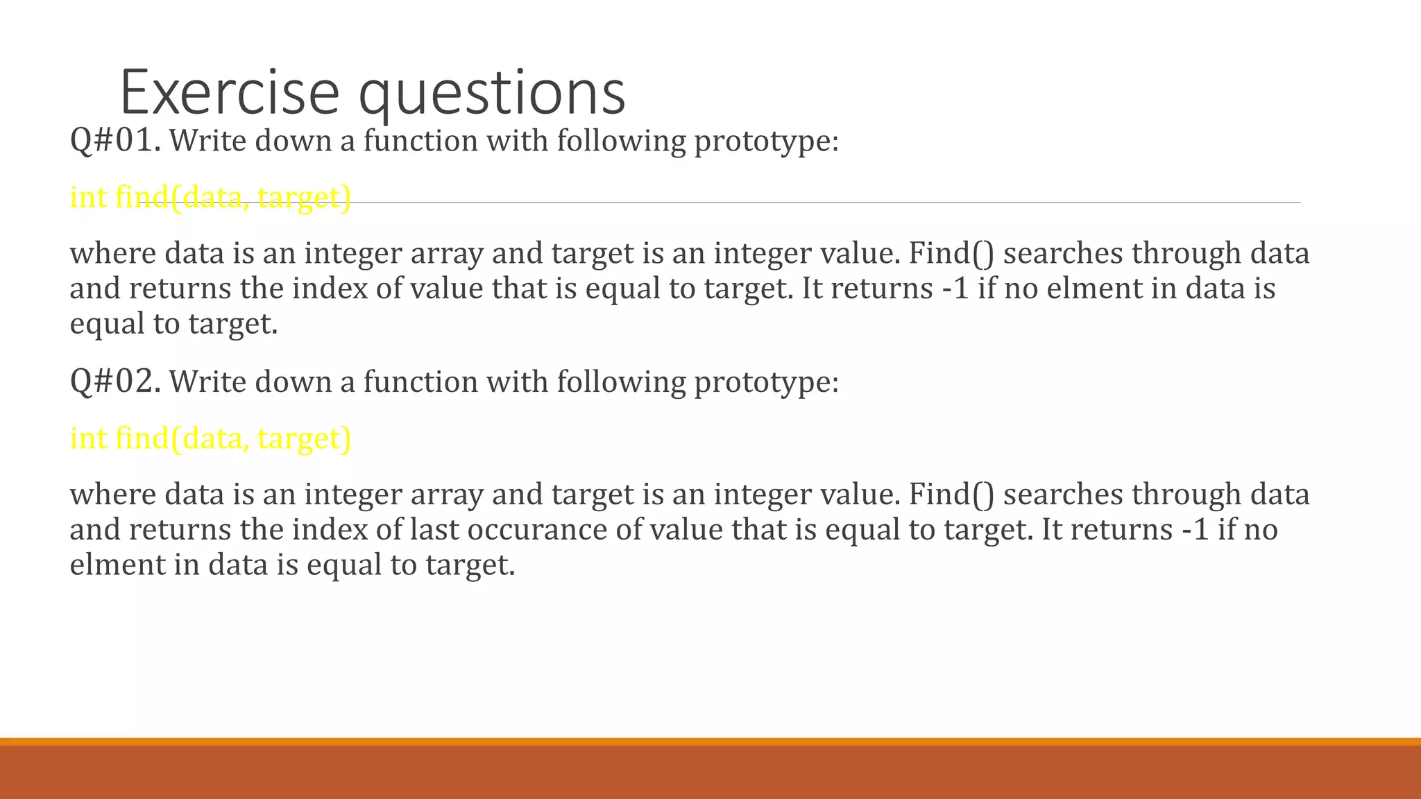 Exercise questions
Q#01. Write down a function with following prototype:
int find(data, target)
where data is an integer array and target is an integer value. Find() searches through data
and returns the index of value that is equal to target. It returns -1 if no elment in data is
equal to target.
Q#02. Write down a function with following prototype:
int find(data, target)
where data is an integer array and target is an integer value. Find() searches through data
and returns the index of last occurance of value that is equal to target. It returns -1 if no
elment in data is equal to target.
 