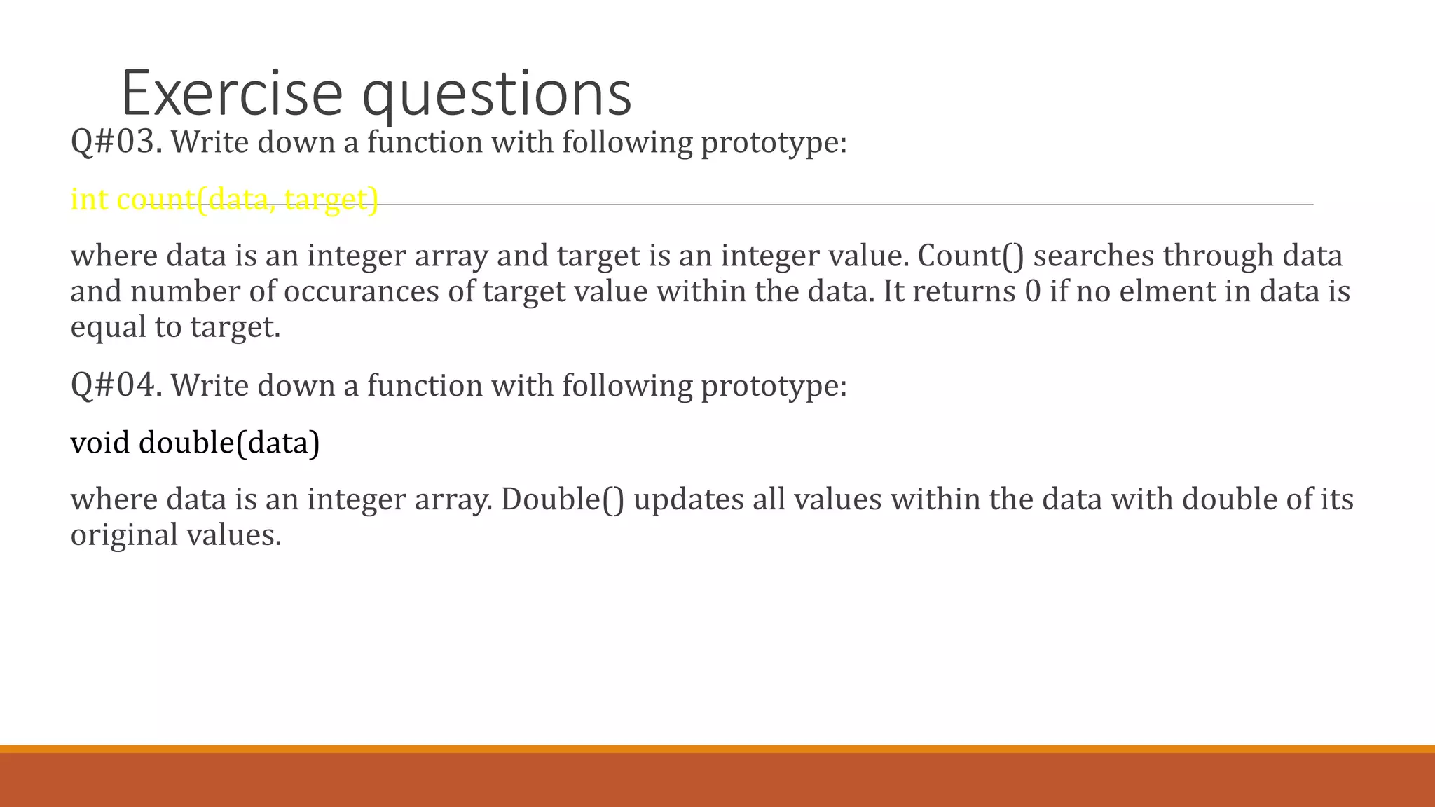 Exercise questions
Q#03. Write down a function with following prototype:
int count(data, target)
where data is an integer array and target is an integer value. Count() searches through data
and number of occurances of target value within the data. It returns 0 if no elment in data is
equal to target.
Q#04. Write down a function with following prototype:
void double(data)
where data is an integer array. Double() updates all values within the data with double of its
original values.
 