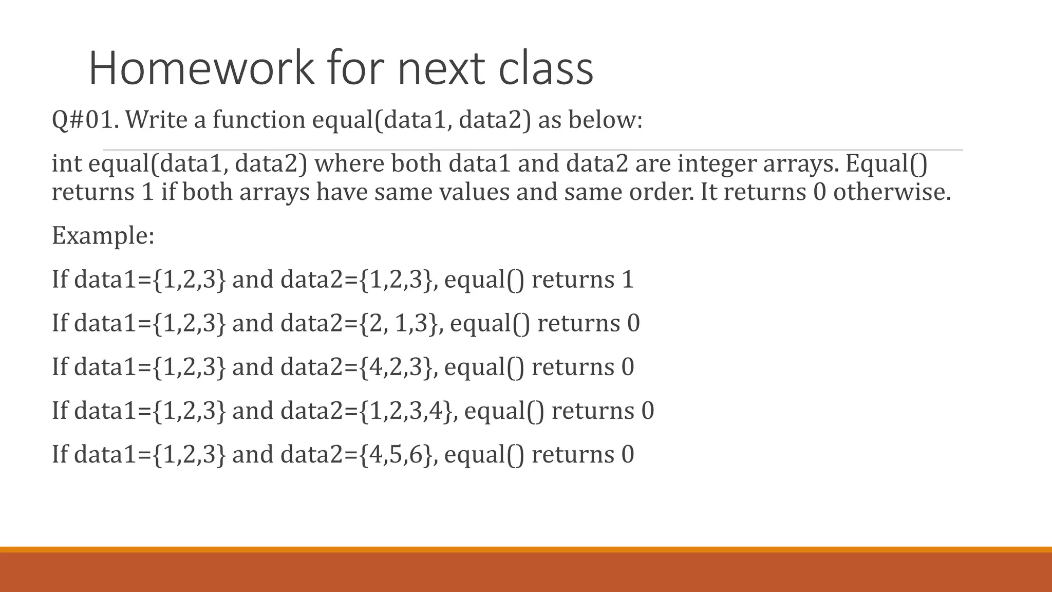 Homework for next class
Q#01. Write a function equal(data1, data2) as below:
int equal(data1, data2) where both data1 and data2 are integer arrays. Equal()
returns 1 if both arrays have same values and same order. It returns 0 otherwise.
Example:
If data1={1,2,3} and data2={1,2,3}, equal() returns 1
If data1={1,2,3} and data2={2, 1,3}, equal() returns 0
If data1={1,2,3} and data2={4,2,3}, equal() returns 0
If data1={1,2,3} and data2={1,2,3,4}, equal() returns 0
If data1={1,2,3} and data2={4,5,6}, equal() returns 0
 