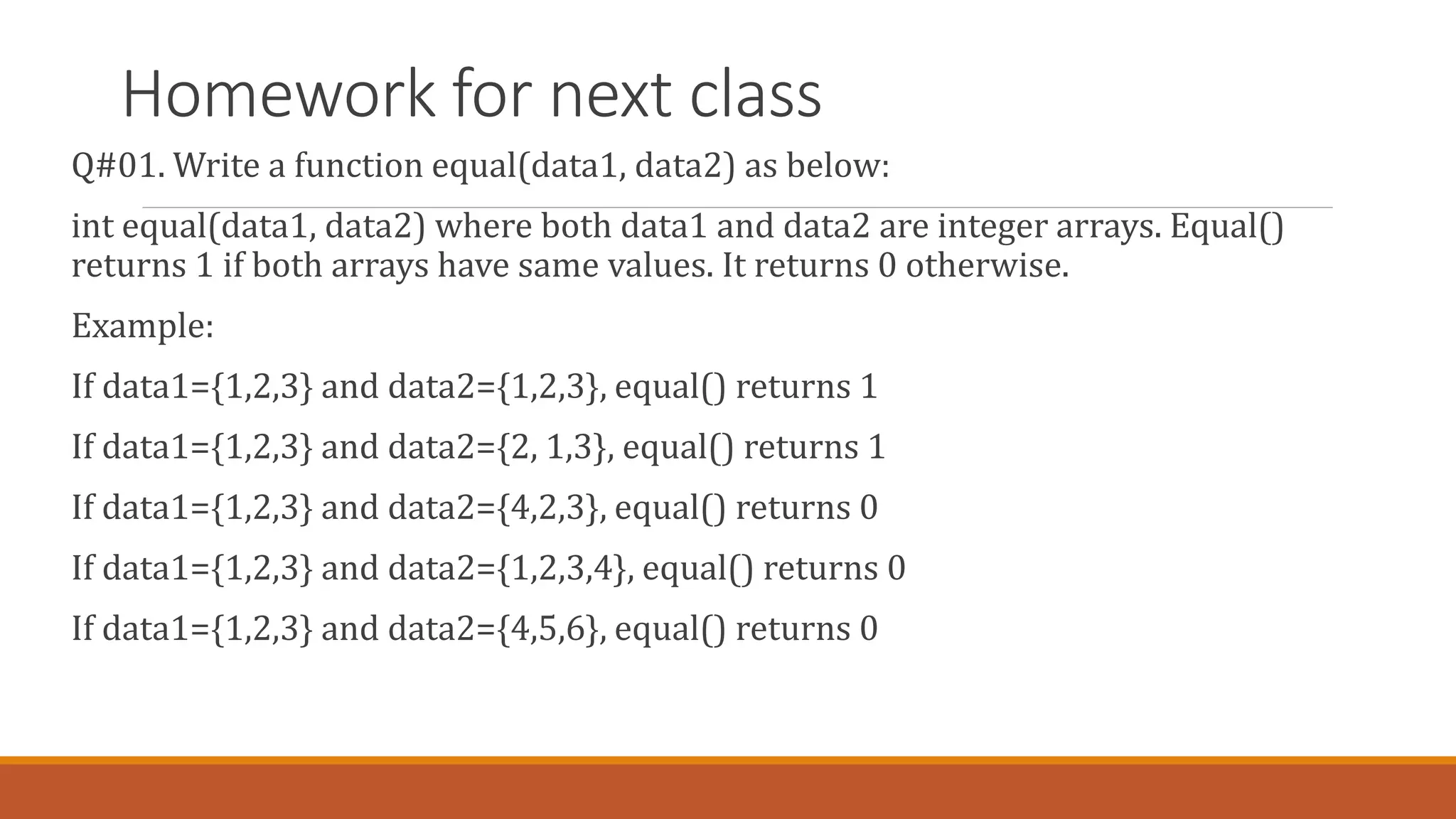 Homework for next class
Q#01. Write a function equal(data1, data2) as below:
int equal(data1, data2) where both data1 and data2 are integer arrays. Equal()
returns 1 if both arrays have same values. It returns 0 otherwise.
Example:
If data1={1,2,3} and data2={1,2,3}, equal() returns 1
If data1={1,2,3} and data2={2, 1,3}, equal() returns 1
If data1={1,2,3} and data2={4,2,3}, equal() returns 0
If data1={1,2,3} and data2={1,2,3,4}, equal() returns 0
If data1={1,2,3} and data2={4,5,6}, equal() returns 0
 