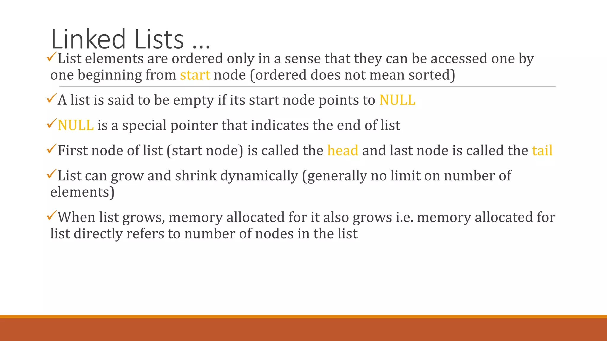 Linked Lists …
List elements are ordered only in a sense that they can be accessed one by
one beginning from start node (ordered does not mean sorted)
A list is said to be empty if its start node points to NULL
NULL is a special pointer that indicates the end of list
First node of list (start node) is called the head and last node is called the tail
List can grow and shrink dynamically (generally no limit on number of
elements)
When list grows, memory allocated for it also grows i.e. memory allocated for
list directly refers to number of nodes in the list
 