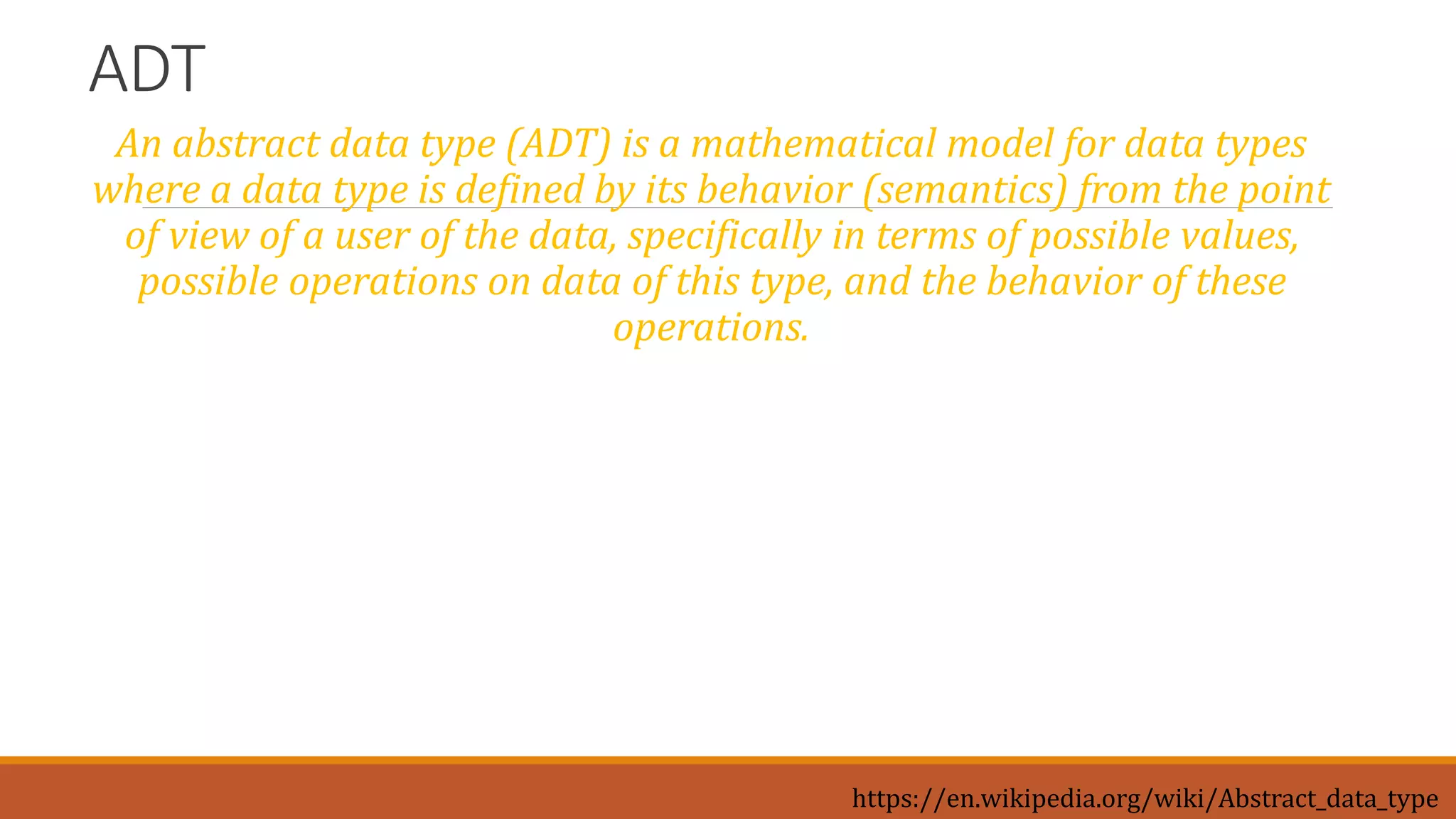 ADT
An abstract data type (ADT) is a mathematical model for data types
where a data type is defined by its behavior (semantics) from the point
of view of a user of the data, specifically in terms of possible values,
possible operations on data of this type, and the behavior of these
operations.
https://en.wikipedia.org/wiki/Abstract_data_type
 