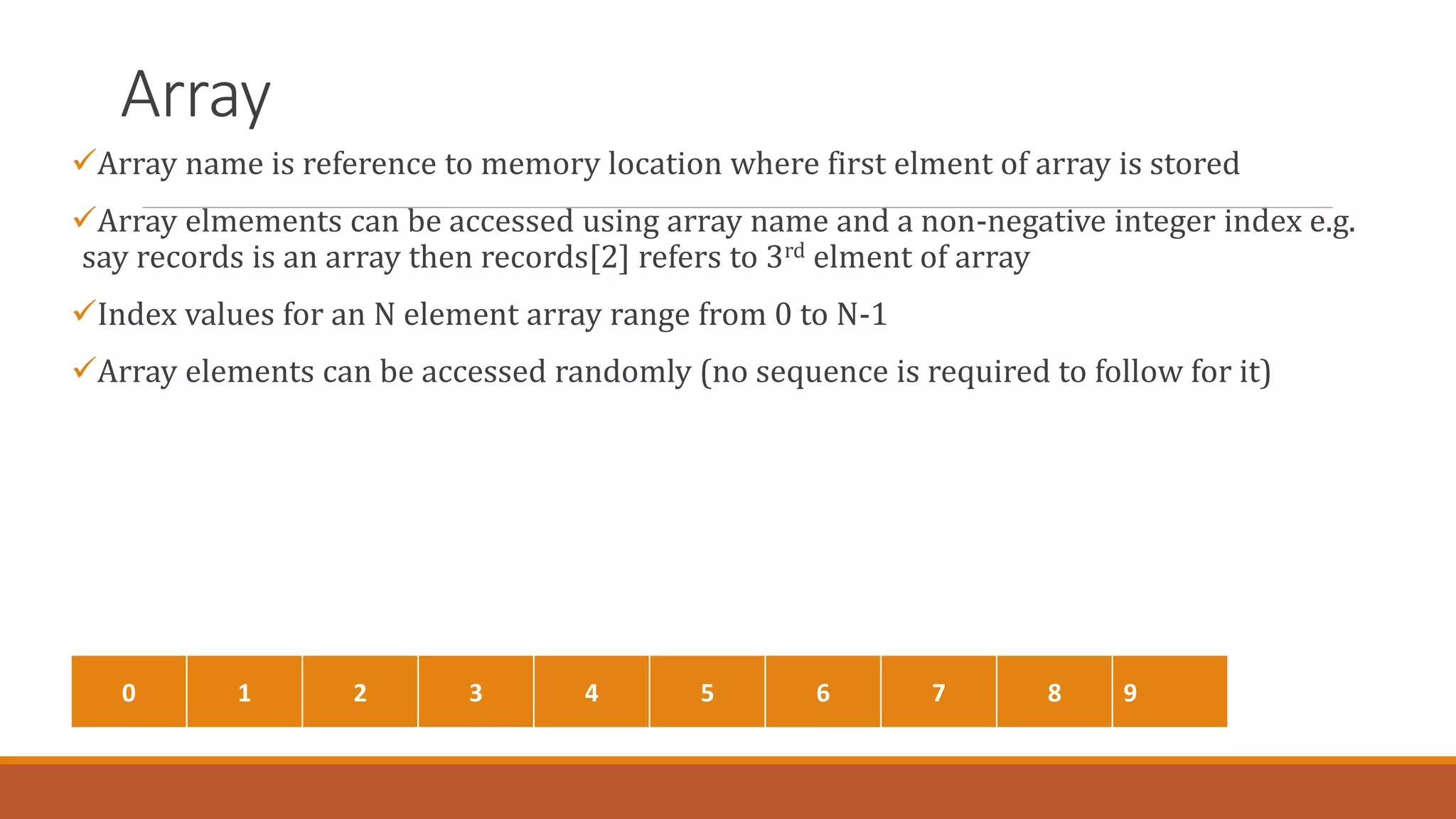 Array
Array name is reference to memory location where first elment of array is stored
Array elmements can be accessed using array name and a non-negative integer index e.g.
say records is an array then records[2] refers to 3rd elment of array
Index values for an N element array range from 0 to N-1
Array elements can be accessed randomly (no sequence is required to follow for it)
0 1 2 3 4 5 6 7 8 9
 