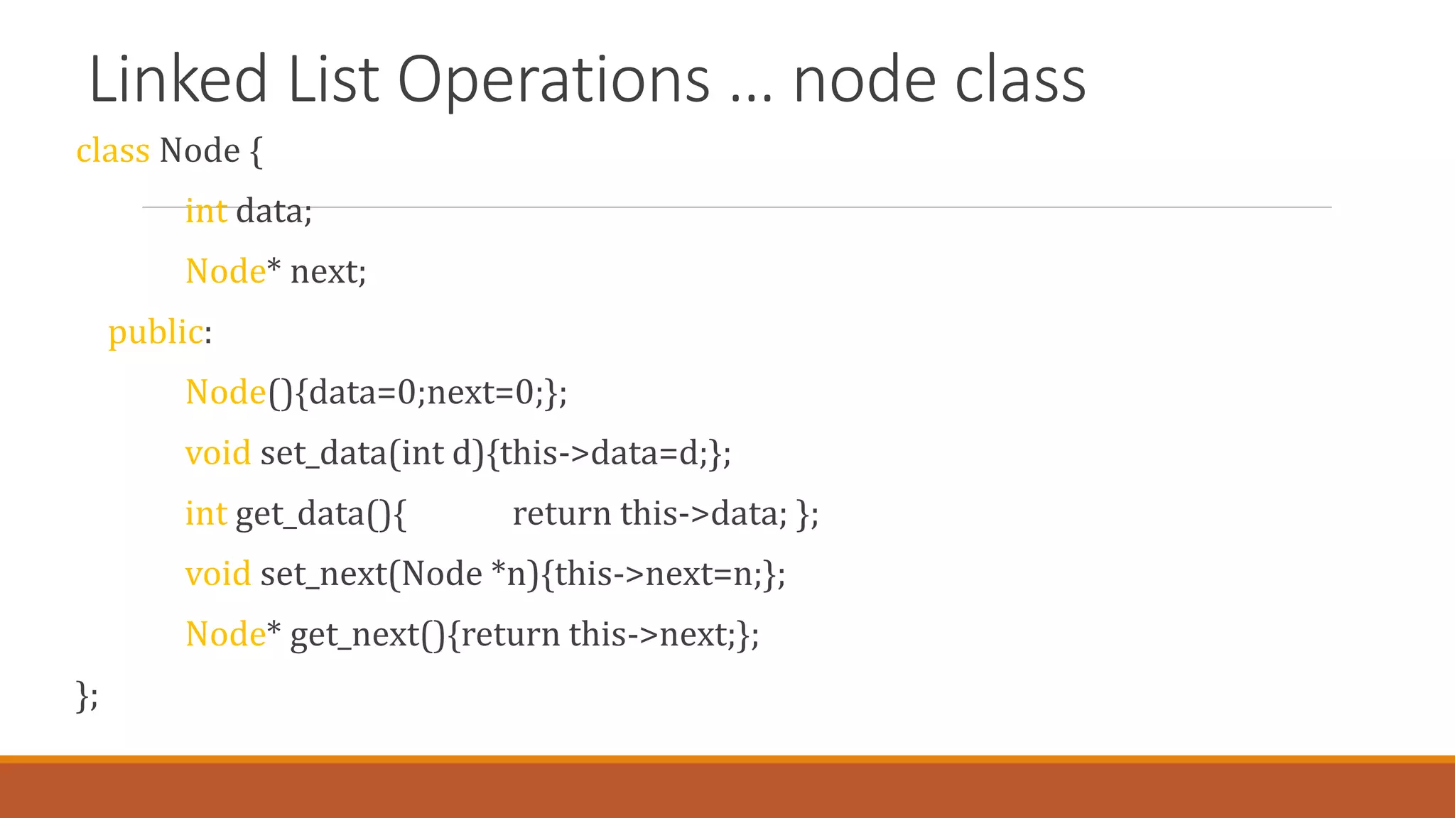Linked List Operations … node class
class Node {
int data;
Node* next;
public:
Node(){data=0;next=0;};
void set_data(int d){this->data=d;};
int get_data(){ return this->data; };
void set_next(Node *n){this->next=n;};
Node* get_next(){return this->next;};
};
 