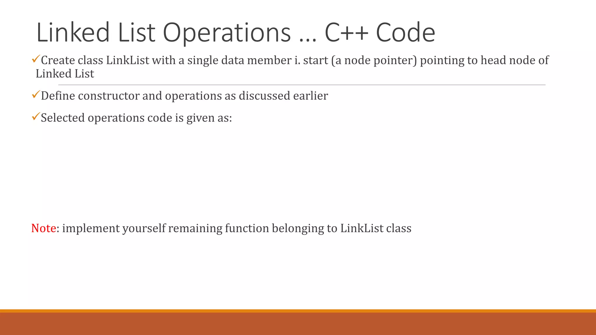 Linked List Operations … C++ Code
Create class LinkList with a single data member i. start (a node pointer) pointing to head node of
Linked List
Define constructor and operations as discussed earlier
Selected operations code is given as:
Note: implement yourself remaining function belonging to LinkList class
 