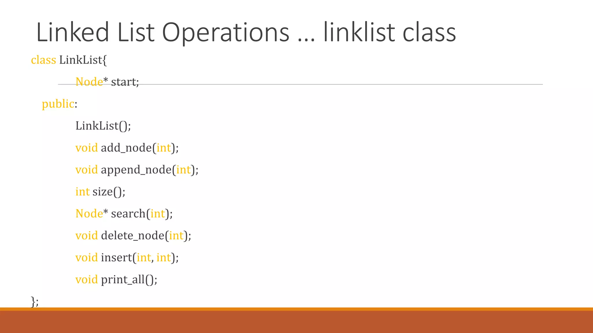 Linked List Operations … linklist class
class LinkList{
Node* start;
public:
LinkList();
void add_node(int);
void append_node(int);
int size();
Node* search(int);
void delete_node(int);
void insert(int, int);
void print_all();
};
 