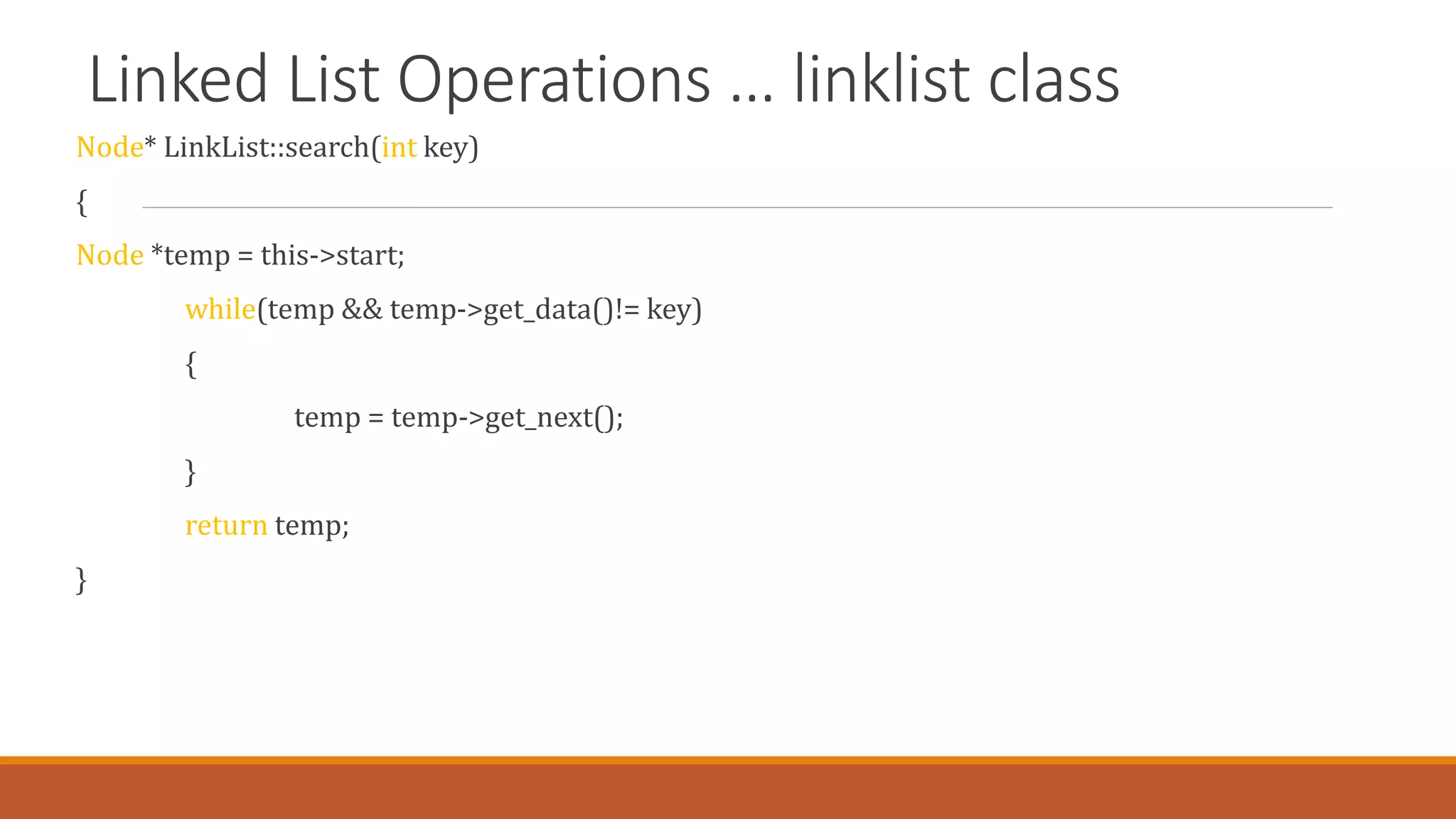 Linked List Operations … linklist class
Node* LinkList::search(int key)
{
Node *temp = this->start;
while(temp && temp->get_data()!= key)
{
temp = temp->get_next();
}
return temp;
}
 