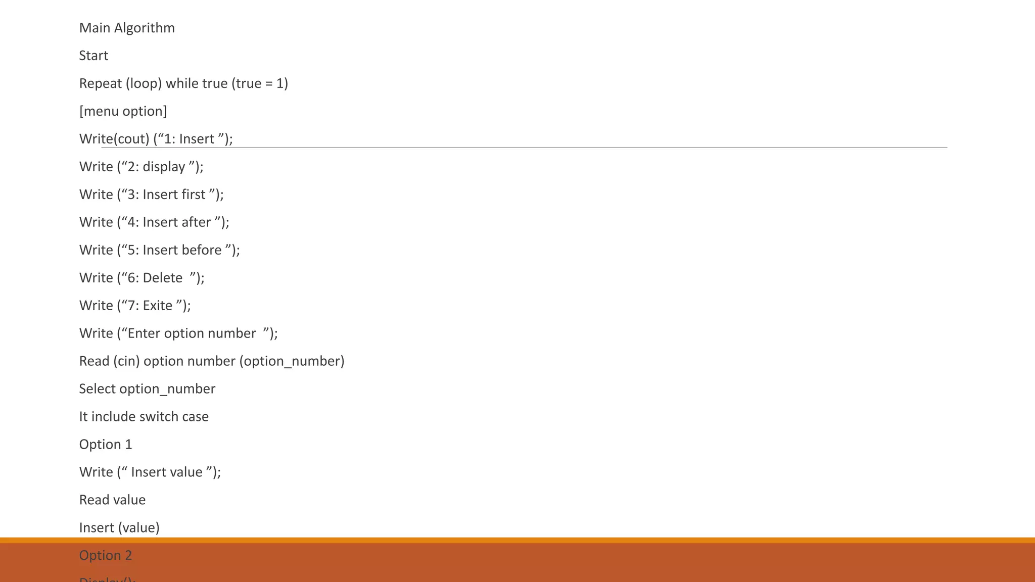 Main Algorithm
Start
Repeat (loop) while true (true = 1)
[menu option]
Write(cout) (“1: Insert ”);
Write (“2: display ”);
Write (“3: Insert first ”);
Write (“4: Insert after ”);
Write (“5: Insert before ”);
Write (“6: Delete ”);
Write (“7: Exite ”);
Write (“Enter option number ”);
Read (cin) option number (option_number)
Select option_number
It include switch case
Option 1
Write (“ Insert value ”);
Read value
Insert (value)
Option 2
 
