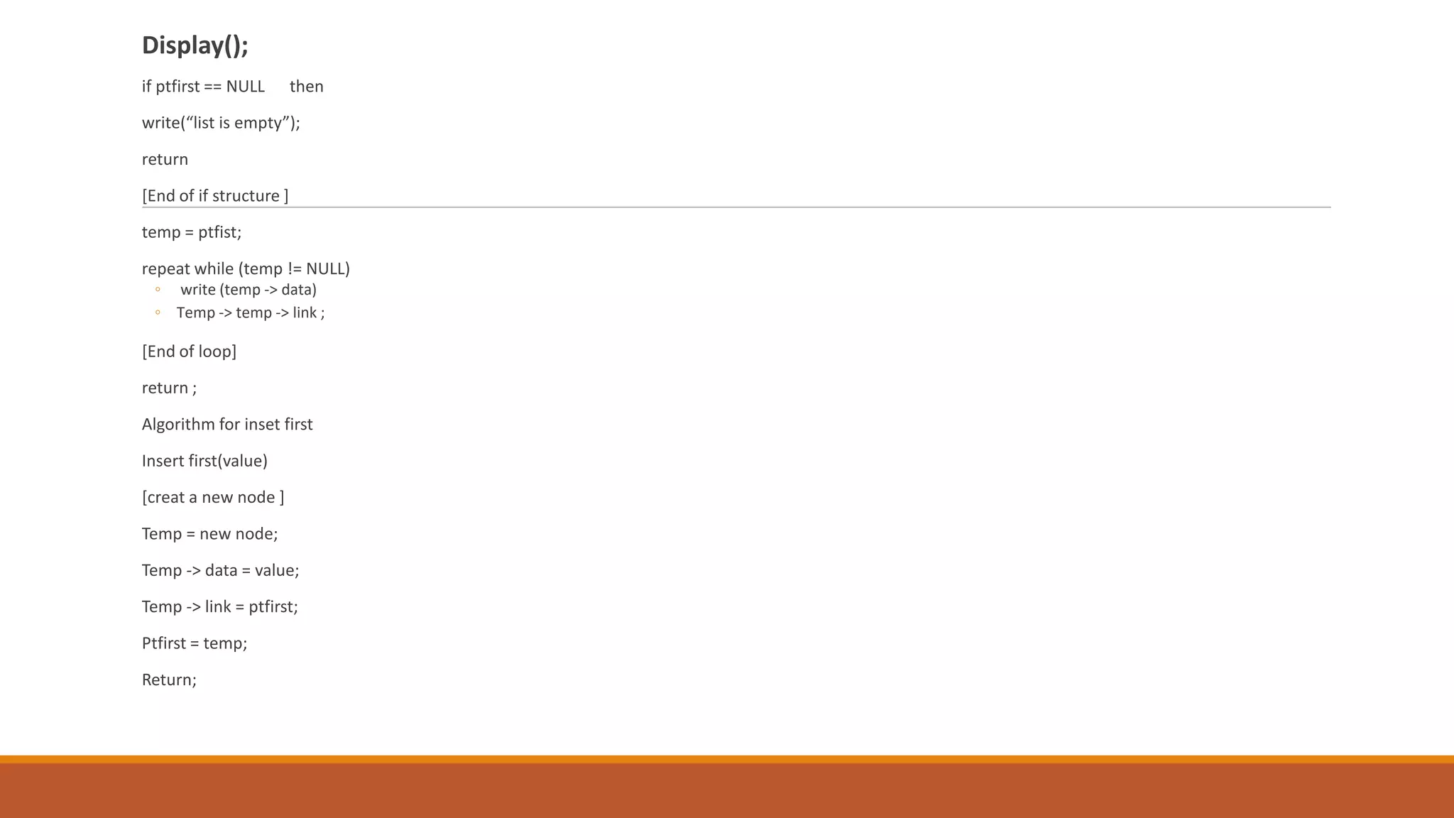 Display();
if ptfirst == NULL then
write(“list is empty”);
return
[End of if structure ]
temp = ptfist;
repeat while (temp != NULL)
◦ write (temp -> data)
◦ Temp -> temp -> link ;
[End of loop]
return ;
Algorithm for inset first
Insert first(value)
[creat a new node ]
Temp = new node;
Temp -> data = value;
Temp -> link = ptfirst;
Ptfirst = temp;
Return;
 