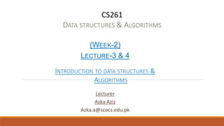 CS261
DATA STRUCTURES & ALGORITHMS
(WEEK-2)
LECTURE-3 & 4
INTRODUCTION TO DATA STRUCTURES &
ALGORITHMS
Lecturer
Azka Aziz
Azka.a@scocs.edu.pk
 