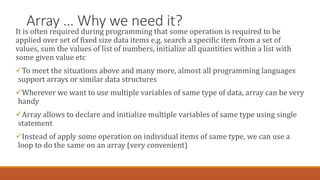 Array … Why we need it?
It is often required during programming that some operation is required to be
applied over set of fixed size data items e.g. search a specific item from a set of
values, sum the values of list of numbers, initialize all quantities within a list with
some given value etc
To meet the situations above and many more, almost all programming languages
support arrays or similar data structures
Wherever we want to use multiple variables of same type of data, array can be very
handy
Array allows to declare and initialize multiple variables of same type using single
statement
Instead of apply some operation on individual items of same type, we can use a
loop to do the same on an array (very convenient)
 