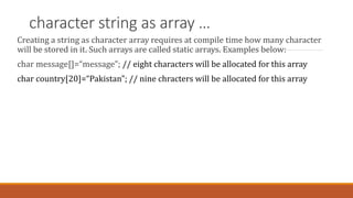 character string as array …
Creating a string as character array requires at compile time how many character
will be stored in it. Such arrays are called static arrays. Examples below:
char message[]=“message”; // eight characters will be allocated for this array
char country[20]=“Pakistan”; // nine chracters will be allocated for this array
 