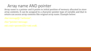 Array name AND pointer
Array name is a pointer and it points to initial position of memory allocated to store
array contents. It can be assigned to a character pointer type of variable and that in
return can access array contents like original array name. Example below:
char message[]="welcome";
char *pointer=message;
std::cout<<pointer[3]<<std::endl;
 