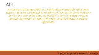 ADT
An abstract data type (ADT) is a mathematical model for data types
where a data type is defined by its behavior (semantics) from the point
of view of a user of the data, specifically in terms of possible values,
possible operations on data of this type, and the behavior of these
operations.
https://en.wikipedia.org/wiki/Abstract_data_type
 