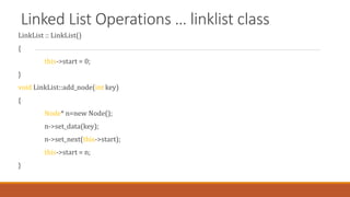 Linked List Operations … linklist class
LinkList :: LinkList()
{
this->start = 0;
}
void LinkList::add_node(int key)
{
Node* n=new Node();
n->set_data(key);
n->set_next(this->start);
this->start = n;
}
 