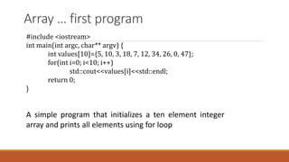 Array … first program
#include <iostream>
int main(int argc, char** argv) {
int values[10]={5, 10, 3, 18, 7, 12, 34, 26, 0, 47};
for(int i=0; i<10; i++)
std::cout<<values[i]<<std::endl;
return 0;
}
A simple program that initializes a ten element integer
array and prints all elements using for loop
 