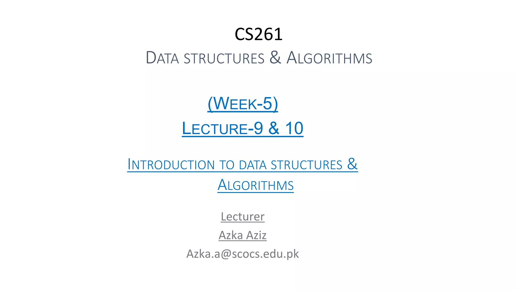 CS261
DATA STRUCTURES & ALGORITHMS
(WEEK-5)
LECTURE-9 & 10
INTRODUCTION TO DATA STRUCTURES &
ALGORITHMS
Lecturer
Azka Aziz
Azka.a@scocs.edu.pk
 