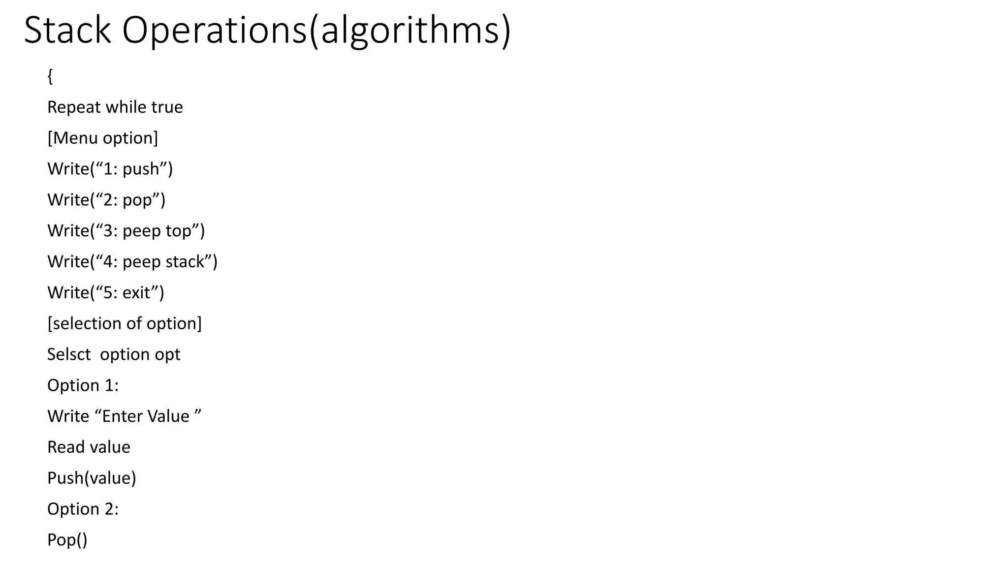 Stack Operations(algorithms)
{
Repeat while true
[Menu option]
Write(“1: push”)
Write(“2: pop”)
Write(“3: peep top”)
Write(“4: peep stack”)
Write(“5: exit”)
[selection of option]
Selsct option opt
Option 1:
Write “Enter Value ”
Read value
Push(value)
Option 2:
Pop()
 