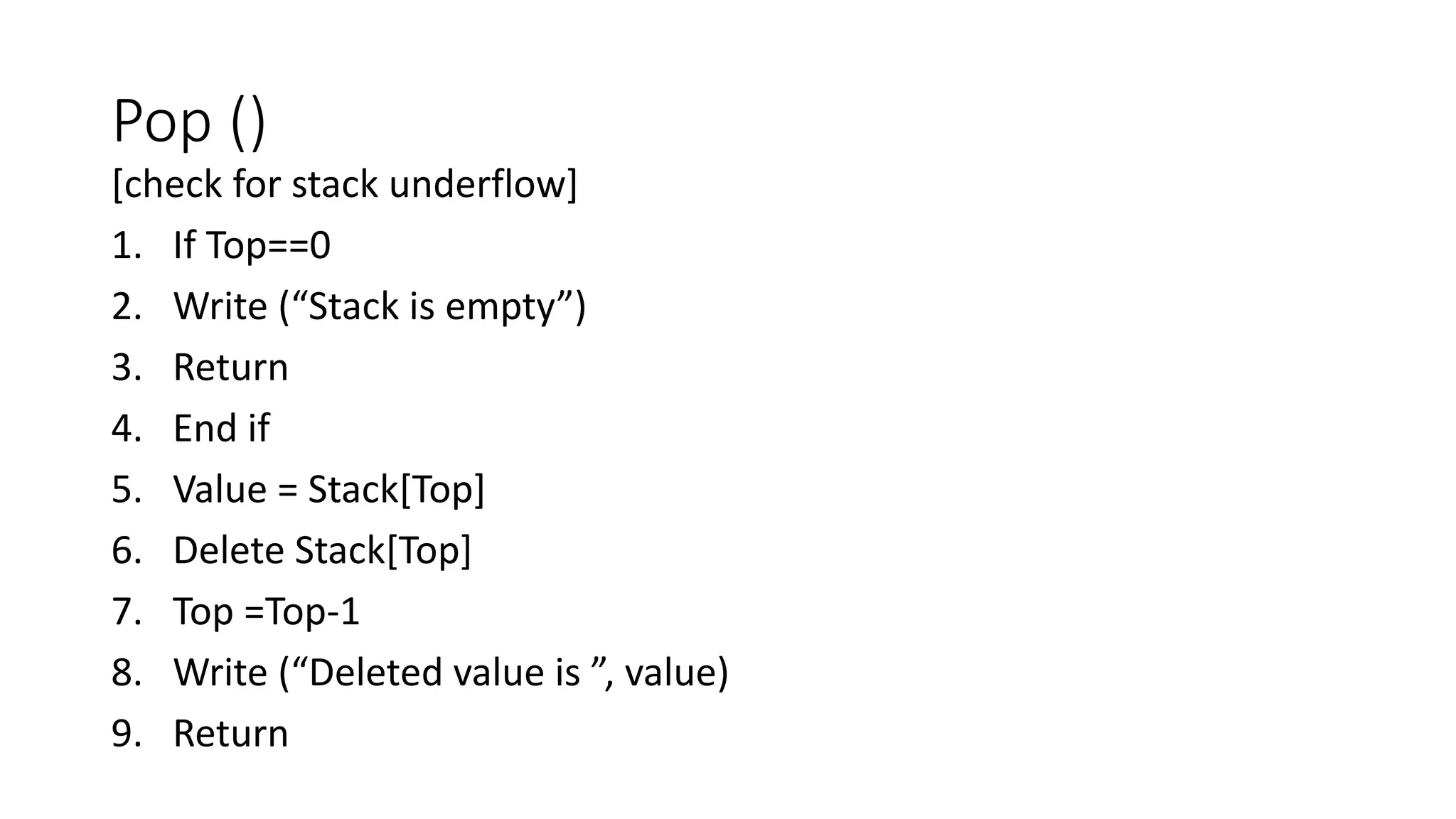 Pop ()
[check for stack underflow]
1. If Top==0
2. Write (“Stack is empty”)
3. Return
4. End if
5. Value = Stack[Top]
6. Delete Stack[Top]
7. Top =Top-1
8. Write (“Deleted value is ”, value)
9. Return
 
