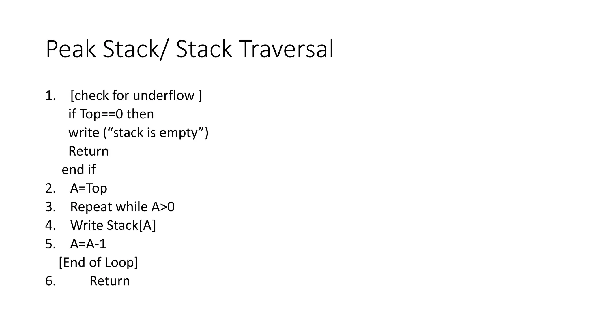 Peak Stack/ Stack Traversal
1. [check for underflow ]
if Top==0 then
write (“stack is empty”)
Return
end if
2. A=Top
3. Repeat while A>0
4. Write Stack[A]
5. A=A-1
[End of Loop]
6. Return
 