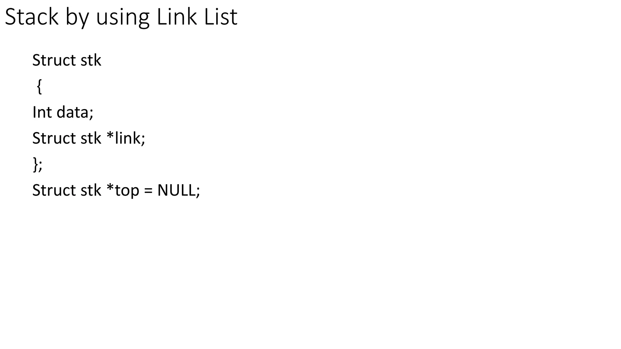 Stack by using Link List
Struct stk
{
Int data;
Struct stk *link;
};
Struct stk *top = NULL;
 