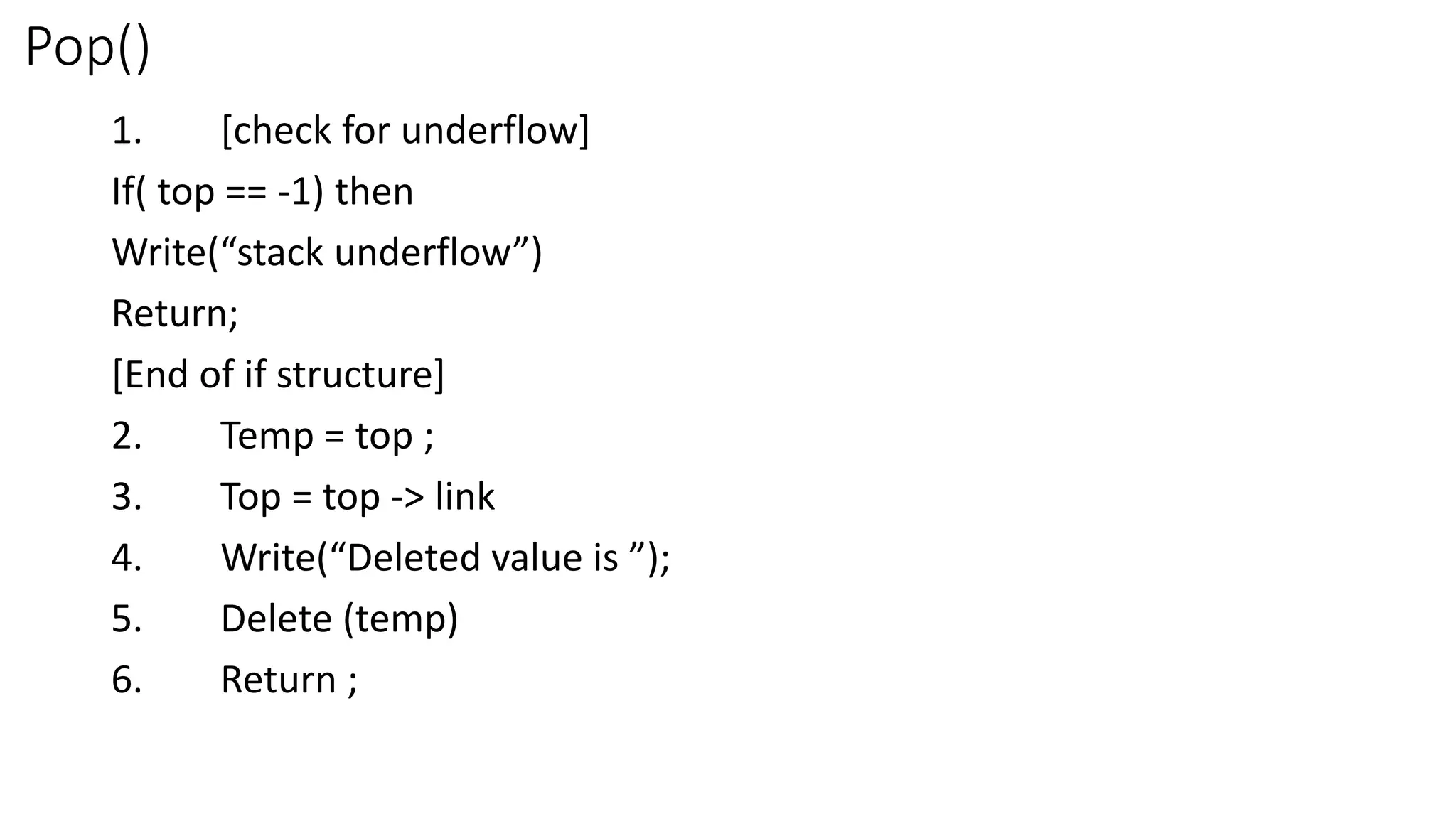 Pop()
1. [check for underflow]
If( top == -1) then
Write(“stack underflow”)
Return;
[End of if structure]
2. Temp = top ;
3. Top = top -> link
4. Write(“Deleted value is ”);
5. Delete (temp)
6. Return ;
 