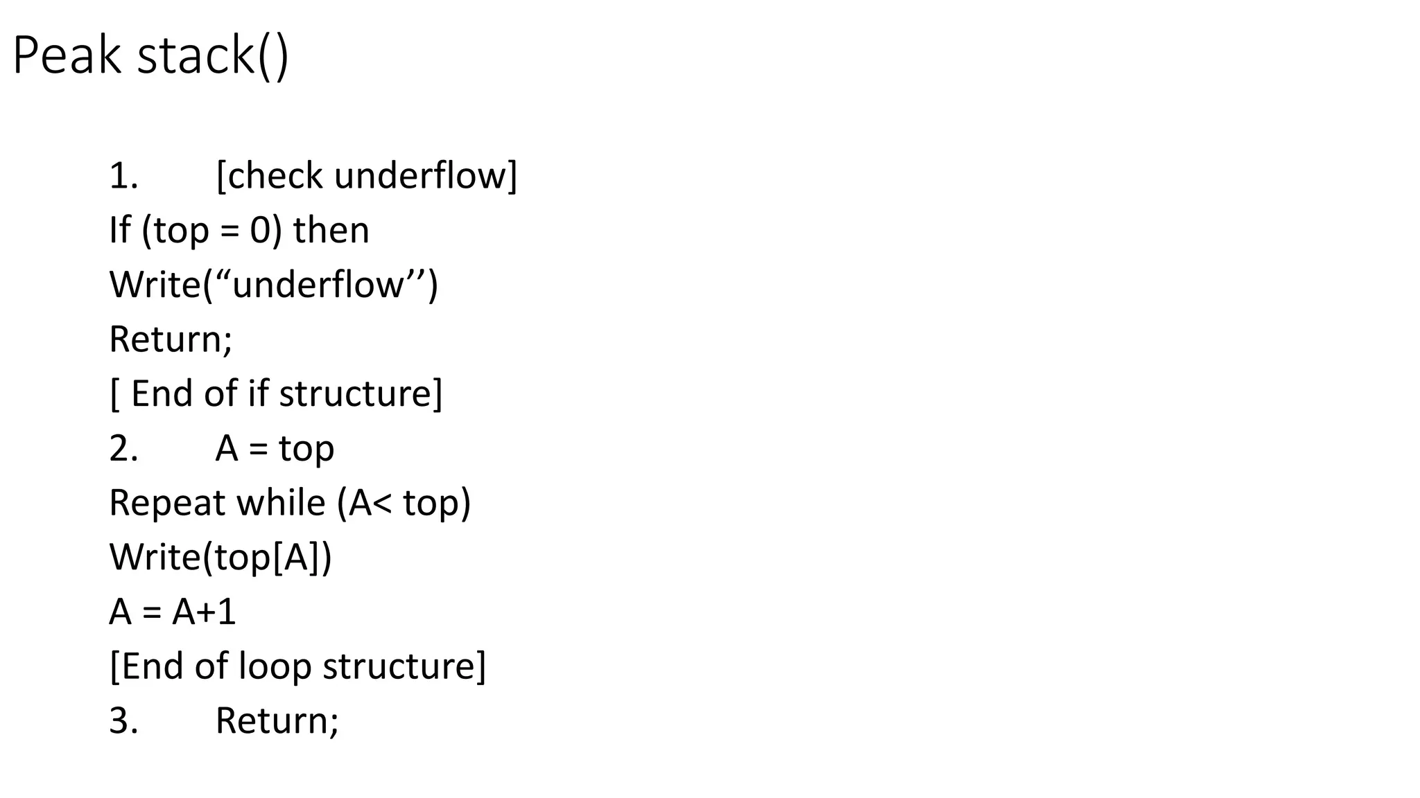 Peak stack()
1. [check underflow]
If (top = 0) then
Write(“underflow’’)
Return;
[ End of if structure]
2. A = top
Repeat while (A< top)
Write(top[A])
A = A+1
[End of loop structure]
3. Return;
 