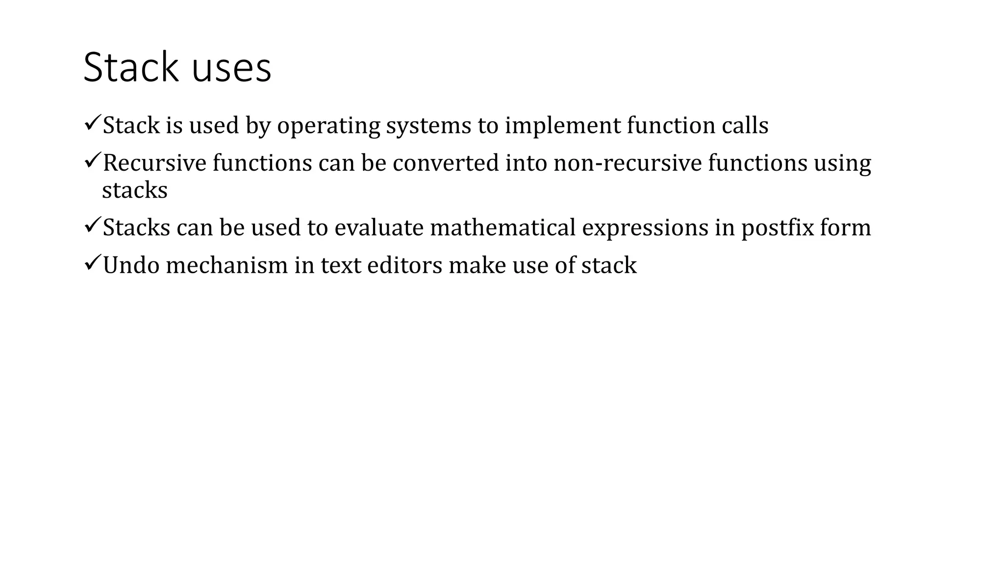 Stack uses
Stack is used by operating systems to implement function calls
Recursive functions can be converted into non-recursive functions using
stacks
Stacks can be used to evaluate mathematical expressions in postfix form
Undo mechanism in text editors make use of stack
 