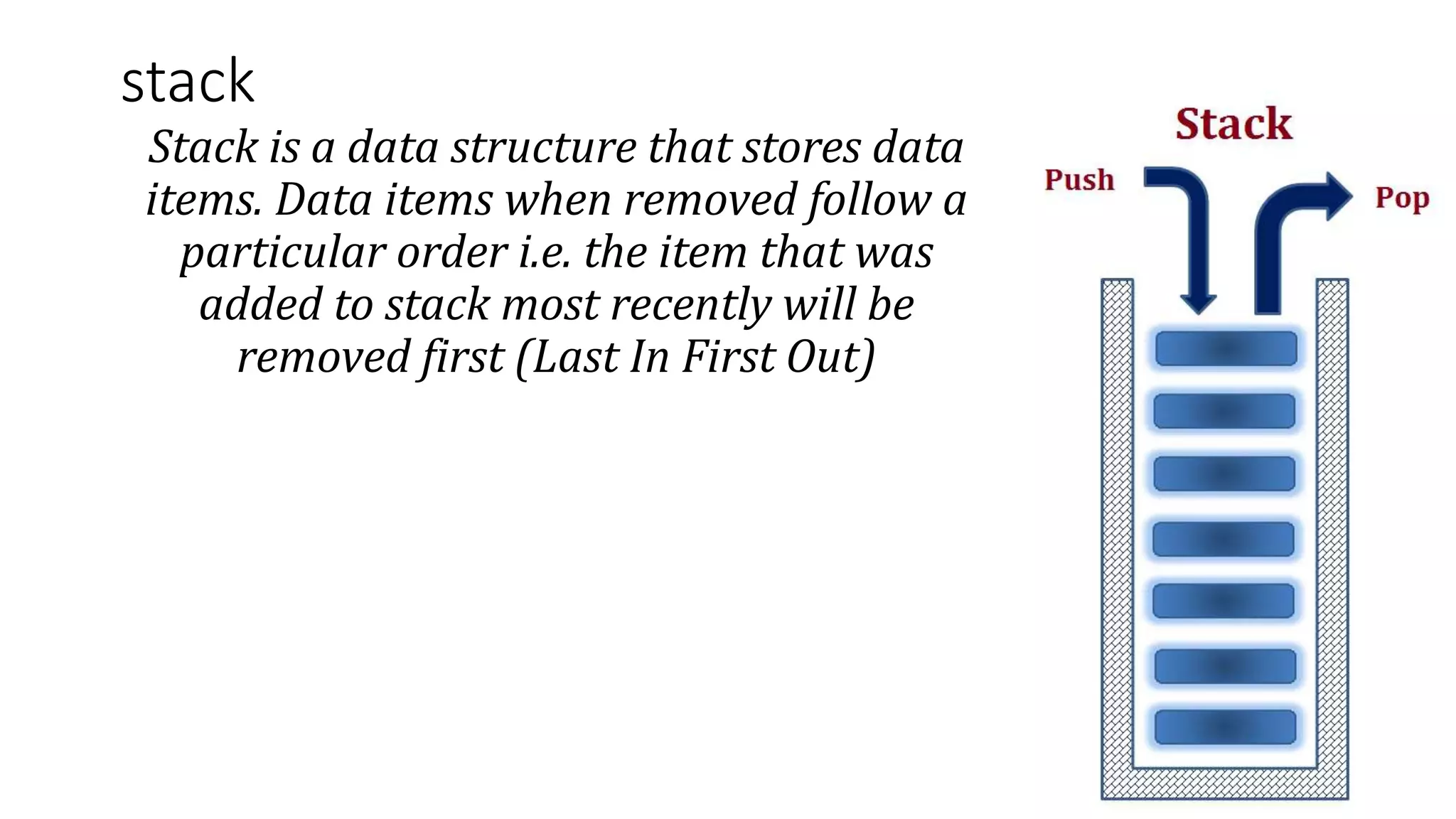 stack
Stack is a data structure that stores data
items. Data items when removed follow a
particular order i.e. the item that was
added to stack most recently will be
removed first (Last In First Out)
 