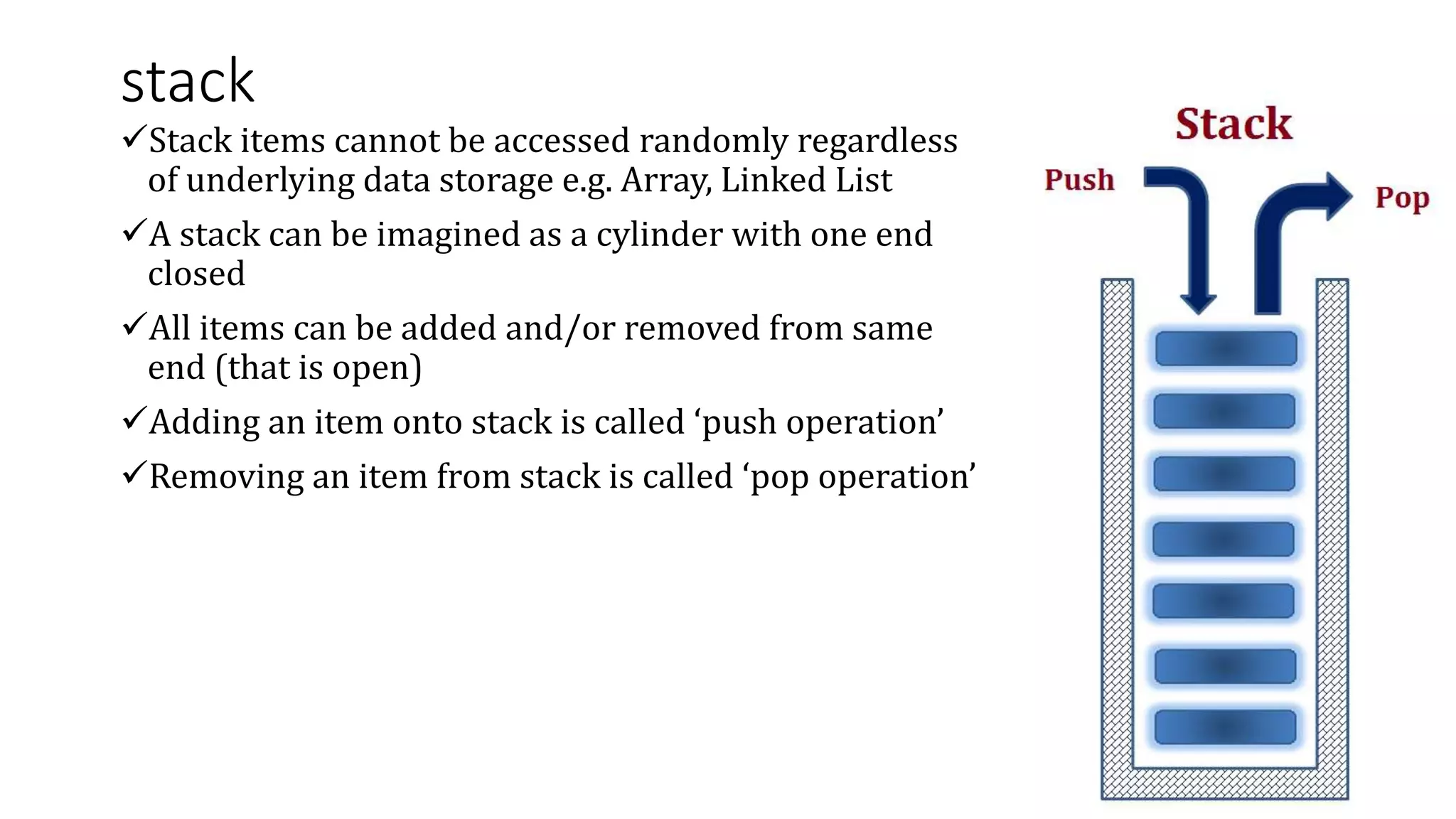 stack
Stack items cannot be accessed randomly regardless
of underlying data storage e.g. Array, Linked List
A stack can be imagined as a cylinder with one end
closed
All items can be added and/or removed from same
end (that is open)
Adding an item onto stack is called ‘push operation’
Removing an item from stack is called ‘pop operation’
 